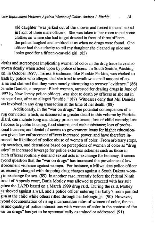 “aw Enforcment Violence Against Women of Color- Andrea J. Ritchie 18 old daughter “was jerked out of the shower and forced to stand naked in front of three male officers. She was taken to her room to put some clothes on where she had to get dressed in front of three officers... the police laughed and smirked at us when no drugs were found. One. officer had the audacity to tell my daughter she cleaned up nice and Tooks good for a fifteen-year-old girl. (85) Myths and stereotypes implicating women of color in the drug trade have also woven deadly when acted upon by police officers. In South Seattle, Washing- on, in October 1997, Theresa Henderson, like Frankie Perkins, was choked to leath by police who alleged that she tried to swallow a small amount of co- aine and claimed that they were merely attempting to recover “evidence.” (86) Janette Daniels, a pregnant Black woman, arrested for dealing drugs in June of 997 by New Jersey police officers, was shot to death by officers as she sat in 2¢ squad car, after an alleged “scuffie.” (87) Witnesses deny that Ms. Daniels /as involved in any drug transaction at the time of her death. (88) Additionally, in the “war on drugs,” the potential consequences of a rug conviction which, as discussed in greater detail in this volume by Patricia Jlard, can include long mandatory prison sentences; loss of child custody; loss faccess to public housing, food stamps, and cash assistance; loss of profes- ional licenses; and denial of access to government loans for higher education- ave given law enforcement officers increased power, and have therefore in- reased the likelihood of police abuse of women of color. From arbitrary stops, rip searches, and detentions based on perceptions of women of color as “drug wles” to increased leverage for police extortion schemes such as those in hich officers routinely demand sexual acts in exchange for leniency, it seems yond question that the “war on drugs” has increased the prevalence of law forcement violence against women. For instance, a Milwaukee police officer as recently charged with dropping drug charges against a South Dakota wom- in exchange for sex. (89) In another case, recently before the federal Ninth ircuit of Appeals court, Darla Morley was allowed o proceed with her suit sainst the LAPD based on a March 1999 drug raid. During the raid, Motley as shoved against a wall, and a police officer entering her baby’s room pointed gun at the child while others rifled through her belongings. (90) However, 2yond documentation of rising incarceration rates of women of color, the na- re and quality of police interactions with women of color in the context of the var on drugs” has yet 10 be systematically examined or addressed. (91)
